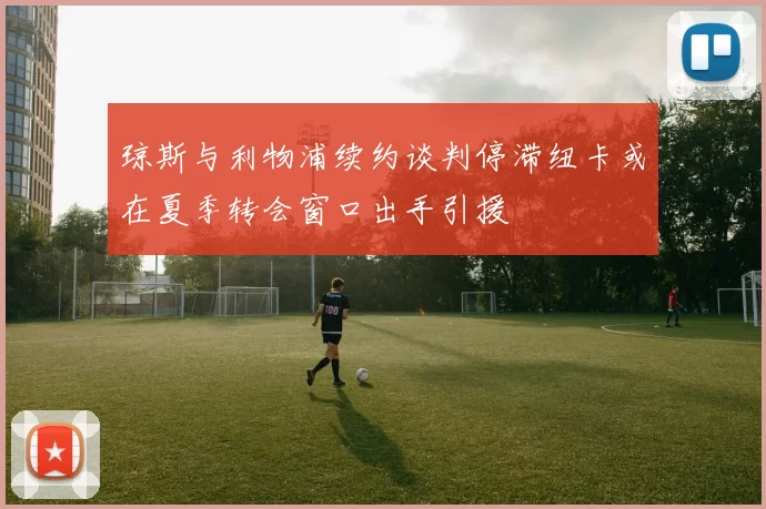 琼斯与利物浦续约谈判停滞纽卡或在夏季转会窗口出手引援