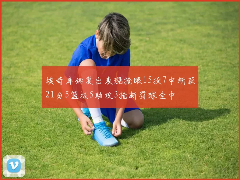 埃奇库姆复出表现抢眼15投7中斩获21分5篮板5助攻3抢断罚球全中