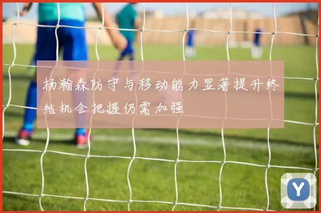 杨瀚森防守与移动能力显著提升终结机会把握仍需加强