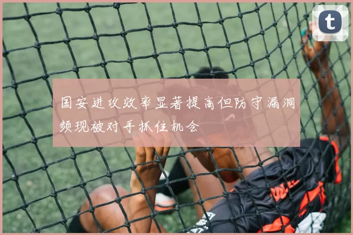 国安进攻效率显著提高但防守漏洞频现被对手抓住机会
