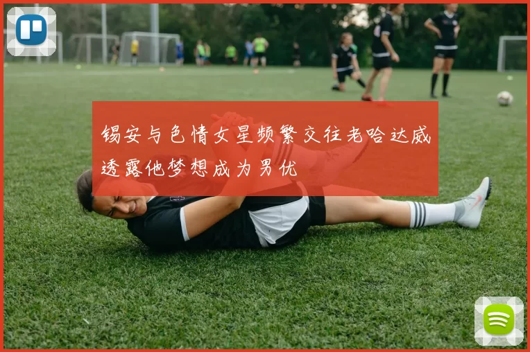 锡安与色情女星频繁交往老哈达威透露他梦想成为男优