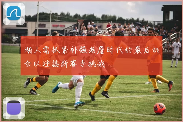 湖人需抓紧补强老詹时代的最后机会以迎接新赛季挑战