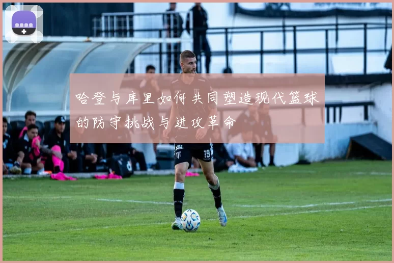 哈登与库里如何共同塑造现代篮球的防守挑战与进攻革命