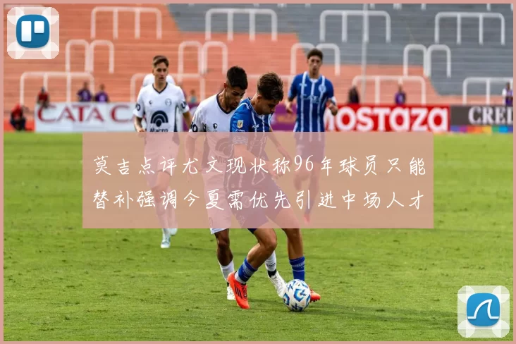 莫吉点评尤文现状称96年球员只能替补强调今夏需优先引进中场人才