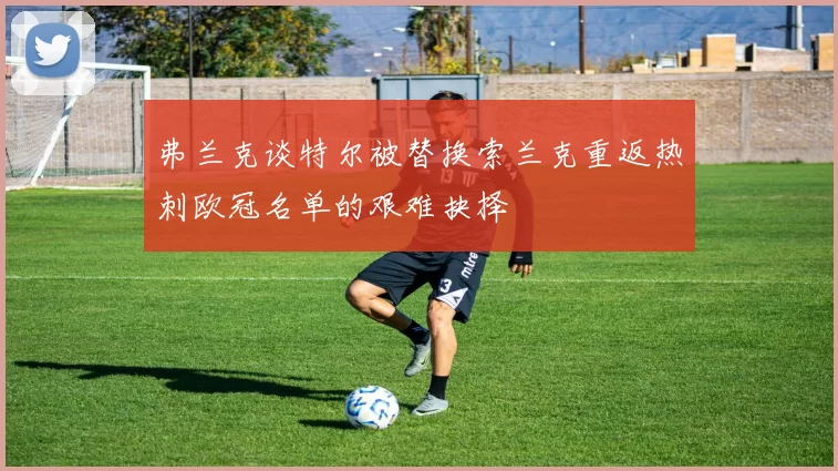 弗兰克谈特尔被替换索兰克重返热刺欧冠名单的艰难抉择