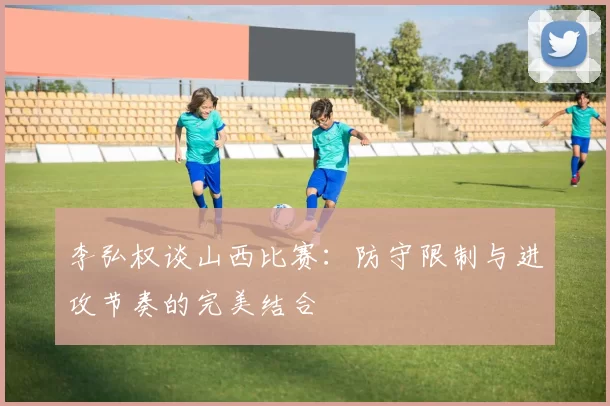 李弘权谈山西比赛：防守限制与进攻节奏的完美结合