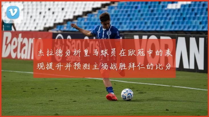 杰拉德分析皇马球员在欧冠中的表现提升并预测主场战胜拜仁的比分