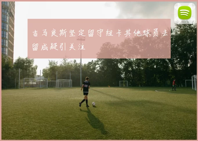 吉马良斯坚定留守纽卡其他球员去留成疑引关注