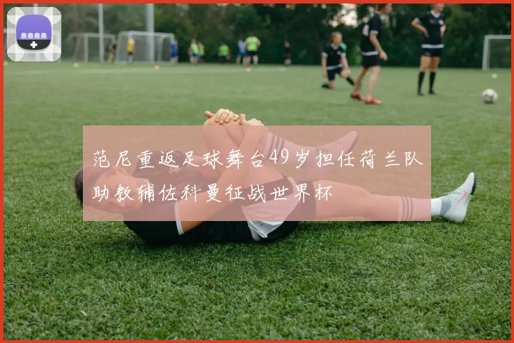 范尼重返足球舞台49岁担任荷兰队助教辅佐科曼征战世界杯